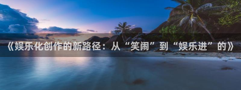 恒行5官网体验k88v典cc：《娱乐化创作的新路径：从“笑闹”到“娱乐进”的》